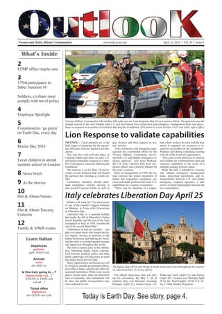 Vicenza and Darby Military Communities April 22, 2016 | Vol. 49 | Issue 8www.italy.army.mil
What’s Inside
2
EFMP offers respite care
3
173rd participates in
Saber Junction 16
Soldiers, civilians must
comply with travel policy
4
Employee Spotlight
5
Commissaries ‘go green’
on Earth Day, every day
6
Denim Day 2016
7
Local children to attend
summer school in London
8 News briefs
9 At the movies
10
Out & About-Veneto
11
Out & About-Tuscany
Concerts
12
Family & MWR events
Learn Italian
Departures
partenze
pahr-TEHN-tseh
Arrivals
arrivi
ahr-REE-vee
Is this train going to ...?
Questo treno va a ...?
KWEHS-to TREH-noh
vah ah ...?
Biglietteria
bee-LYEHT-teh-ryah
Lion Response to validate capabilities
VICENZA -- Local planners are in the
-
ing full-scale exercise named Lion Re-
sponse.
This year the event will take place on
Caserma Ederle and focus on joint U.S.
and Italian immediate response to a num-
ber of emergency situations affecting the
installation.
The exercise is set for May 10 and in-
cludes several scenarios that will impact
the garrison that morning as events un-
fold.
Community members should antic-
ipate emergency vehicles moving in
and around Caserma Ederle as well as
Vicenza Military Community will conduct full-scale exercise Lion Response May 10 on Caserma Ederle. The garrison uses the
annual exercise to test and validate joint U.S. and host nation force protection and emergency management plans and proce-
dures in response to a number of incidents affecting the installation. (File photo by Laura Kreider, USAG Italy Public Affairs Office)
gate closures and other impacts on nor-
mal activity.
“Force protection and emergency man-
agement are coordinated efforts for the
Vicenza Military Community, involv-
ing both U.S. and Italian emergency re-
sponse agencies,” said Jesse Markum,
the U.S. Army Garrison Italy force pro-
this year’s exercise.
Since its inauguration in 1999, the an-
nual exercise has tested integration of
-
vices and health professionals with U.S.
capabilities for a variety of scenarios.
“There may be situations of a magni-
tude where we have to work with the host
nation to augment our resources to re-
spond to an incident on the installation,”
Markum said during a planning meeting
with all of the involved organizations.
“This year’s event allows us to exercise
and validate our combined team alert and
response capabilities in the event of a
multiple incident terrorist attack.”
While the drill is intended to exercise
and validate emergency management
plans, procedural agreements, and in-
teroperability between U.S. and Italian
emergency response agencies, it also
serves to build relationships between the
two communities.
Italy celebrates Liberation Day April 25
The Italian flag will be seen flying in many towns and cities throughout the country
on Liberation Day. (Courtesy photo)
Italians will mark the 71st anniversary
of one of the country’s biggest holidays
on Monday: la Festa della Liberazione
or Liberation Day.
Liberation Day is a national holiday
that marks the fall of Mussolini’s Italian
Social Republic and the end of the Nazi
occupation in Italy in 1945, towards the
end of the second World War.
Celebrations in Italy are twofold — one
part is to honor those who fought the fas-
cist regime, serving as partisans in the
and the other is to protest against tyranny
and oppression throughout the world.
The entire country joins in the celebra-
tion. Marching bands, music concerts,
food festivals, political rallies, and other
public gatherings will take place in small
and larger towns all over Italy.
Many organizations and businesses will
-
ucational institutions. While some tourist
places remain open, state-run attractions
such as museums, and monuments will
be shut and public transportation may
run a reduced service.
-
sen by convention. By May 1, all of
northern Italy was liberated, including
Bologna (April 21), Genoa (April 23),
Milan and Turin (April 25), and Venice
(April 28). Vicenza was liberated April
28 by the “Red Knights” of the U.S. Ar-
my’s 350th Infantry Regiment.
Today is Earth Day. See story, page 4.
 