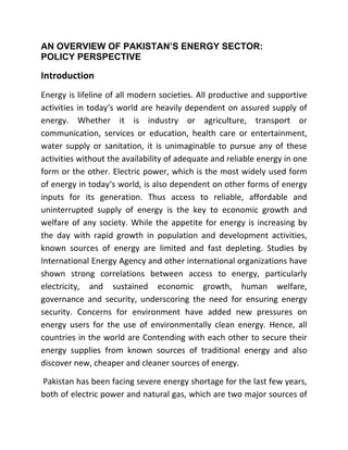 AN OVERVIEW OF PAKISTAN’S ENERGY SECTOR:
POLICY PERSPECTIVE
Introduction 
Energy is lifeline of all modern societies. All productive and supportive 
activities in today‘s world are heavily dependent on assured supply of 
energy.  Whether  it  is  industry  or  agriculture,  transport  or 
communication,  services  or  education,  health  care  or  entertainment, 
water supply or sanitation, it is unimaginable to pursue any of these 
activities without the availability of adequate and reliable energy in one 
form or the other. Electric power, which is the most widely used form 
of energy in today‘s world, is also dependent on other forms of energy 
inputs  for  its  generation.  Thus  access  to  reliable,  affordable  and 
uninterrupted  supply  of  energy  is  the  key  to  economic  growth  and 
welfare of any society. While the appetite for energy is increasing by 
the  day  with  rapid  growth  in  population  and  development  activities, 
known  sources  of  energy  are  limited  and  fast  depleting.  Studies  by 
International Energy Agency and other international organizations have 
shown  strong  correlations  between  access  to  energy,  particularly 
electricity,  and  sustained  economic  growth,  human  welfare, 
governance  and  security,  underscoring  the  need  for  ensuring  energy 
security.  Concerns  for  environment  have  added  new  pressures  on 
energy  users  for  the  use  of  environmentally  clean  energy.  Hence,  all 
countries in the world are Contending with each other to secure their 
energy  supplies  from  known  sources  of  traditional  energy  and  also 
discover new, cheaper and cleaner sources of energy. 
 Pakistan has been facing severe energy shortage for the last few years, 
both of electric power and natural gas, which are two major sources of 
 