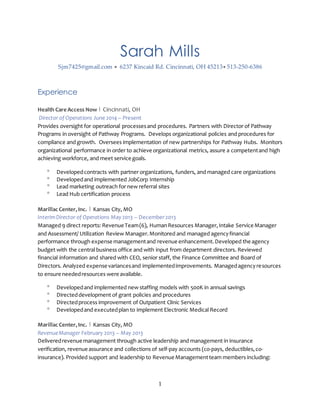 1
Sarah Mills
Sjm7425@gmail.com  6237 Kincaid Rd. Cincinnati, OH 45213 513-250-6386
Experience
Health Care Access Now | Cincinnati, OH
Director of Operations June 2014 – Present
Provides oversight for operational processesand procedures. Partners with Director of Pathway
Programs in oversight of Pathway Programs. Develops organizational policies and procedures for
compliance and growth. Oversees implementation of new partnerships for Pathway Hubs. Monitors
organizational performance in order to achieve organizational metrics, assure a competentand high
achieving workforce, and meet service goals.
 Developedcontracts with partner organizations, funders, and managed care organizations
 Developedand implemented JobCorp Internship
 Lead marketing outreach for new referral sites
 Lead Hub certification process
Marillac Center,Inc. | Kansas City, MO
InterimDirector of Operations May2013 – December2013
Managed 9 direct reports: RevenueTeam(6), HumanResources Manager,Intake Service Manager
and Assessment/ Utilization Review Manager.Monitored and managed agencyfinancial
performance through expense managementand revenue enhancement.Developed the agency
budget with the central business office and with input from department directors. Reviewed
financial information and shared with CEO, senior staff, the Finance Committee and Board of
Directors. Analyzed expense variancesand implementedimprovements. Managedagencyresources
to ensure neededresources were available.
 Developedand implemented new staffing models with 500K in annual savings
 Directeddevelopment of grant policies and procedures
 Directedprocess improvement of Outpatient Clinic Services
 Developedand executedplan to implement Electronic Medical Record
Marillac Center,Inc. | Kansas City, MO
RevenueManager February 2013 – May 2013
Deliveredrevenuemanagement through active leadership and management in insurance
verification, revenueassurance and collections of self-pay accounts (co-pays, deductibles,co-
insurance). Provided support and leadership to Revenue Managementteam members including:
 
