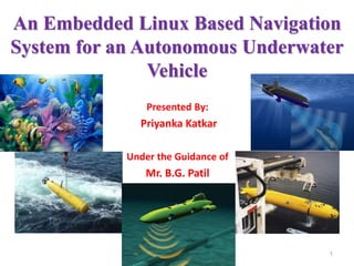 An Embedded Linux Based Navigation
System for an Autonomous Underwater
Vehicle
Presented By:
Priyanka Katkar
Under the Guidance of
Mr. B.G. Patil
1
 