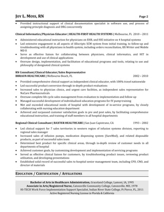 JOY L. MOSS, RN Page 2
• Provided instructional support of clinical documentation specialist in software use, and process of
assigning principle diagnosis and DRG concurrently
Clinical Informatics/Physician Educator | HEALTH-FIRST HEALTH SYSTEMS | Melbourne, FL 2010 – 2011
• Administered educational instruction for physicians on EHR, and HIE initiative on 4 hospital systems
• Led extensive engagement in all aspects of Allscripts SCM system from initial training, to follow-up and
troubleshooting with all physicians in health system, including orders reconciliation, RX Writer and Mobile
MD II
• Serve as effective liaison for collaborating between physicians, clinical informatics, and HIT in
development and use of clinical applications
• Oversaw design, implementation, and facilitation of educational programs and tools, relating to use and
philosophy of designated clinical systems
RN Consultant/Clinical Educator/Sales Representative
BBRAUN HEALTHCARE | Melbourne Beach, FL 2002 – 2010
• Provided comprehensive clinical support as independent clinical educator, with 100% travel nationwide
• Led successful product conversion through in-depth product evaluations
• Increased sales to physician clinics, and urgent care facilities, as independent sales representative for
NuCare Pharmaceuticals
• Oversaw complete life cycle sales management from evaluation to implementation and follow-up
• Managed successful development of individualized education programs for IV pump training
• Met and exceeded educational needs of hospital with development of in-service programs, by closely
collaborating with nursing education department
• Achieved and surpassed customer satisfaction goals in pre and post sales, by facilitating comprehensive
educational instruction, and training of staff members in all hospital departments
Regional Clinical Consultant | BAXTER HEALTHCARE | San Juan Capistrano, CA 1993 – 2002
• Led clinical support for 7 sales territories in western region of infusion systems division, reporting to
regional sales manager
• Increased sales of infusion pumps, medication dispensing system (SureMed), and related disposable
products, as part of successful sales team
• Determined best product for specific clinical areas, through in-depth review of customer needs in all
departments of hospital
• Achieved customer goals, by customizing development and implementation of servicing programs
• Served as effective clinical liaison for customers, by troubleshooting product issues, reviewing product
utilization, and developing presentations
• Established solid record of successful sales to hospital senior management team, including CFO, CNO, and
director of materials
EDUCATION / CERTIFICATION / AFFILIATIONS
Bachelor of Arts in Healthcare Administration, Graceland College, Lamoni, IA, 1995
Associate in Arts/Registered Nurse, Catonsville Community College, Catonsville, MD, 1978
HI-TECH Work Force Implementation Support Specialist, Indian River State College, Ft Pierce, FL, 2011
Active Registered Nursing License in Florida & California
 