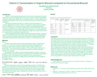 Vitamin  C  Concentration  in  Organic  Broccoli  compared  to  Conventional  Broccoli
Acknowledgments
We	
  would	
  like	
  to	
  say	
  a	
  special	
  thanks	
  to	
  Jenn Halpin,	
  the	
  Dickinson	
  College	
  Farm,	
  
Youki Sato	
  and	
  Professor	
  St.	
  Angelo.
Alex	
  Medeiros	
  and	
  Carlin	
  Smith
Chemistry
Dickinson	
  College
Introduction
Vitamin  C  is  an  essential  nutrient  which  means  that  it  is  necessary  for  human  
health  and  it  cannot  be  synthesized  by  humans.  It  is  used  to  maintain  intercellular  
connective  tissues  and  collagen  as  it  is  an  electron  donor.1 It  is  also  integral  for  the  
synthesis  and  regulation  of  a  number  of  important  chemicals  in  humans  including  
dopamine.2
This  project  examines  the  vitamin  C  content  in  broccoli  because  it  is  a  
common  vegetable  and  is  high  in  vitamin  C  compared  to  other  produce  available  
from  the  College  Farm.  The  use  of  broccoli  makes  it  meaningful  because  the  
results  of  our  experiment  can  help  to  determine  how  much  of  each  type  of  broccoli  
is  needed  to  fulfill  the  recommended  daily  intake  of  vitamin  C.  For  this  experiment,  
the  concentrations  of  ascorbic  acid  in  Dickinson  College  Farm  organic  broccoli  will  
be  compared  with  conventionally  farmed  broccoli.
It  was  hypothesized  that  the  college  farm  broccoli  would  be  higher  in  vitamin  C  
than  the  conventionally  farmed  broccoli. A  High  Pressure  Liquid  Chromatography  
(HPLC)  assay  and  a  titration  using  2,6-­Dichlorophenol  Indophenol  (DCPIP)  was  
conducted  to  determine  the  concentration  of  vitamin  C  in  each  type  of  broccoli.
References
1. Padayatty,	
  S.	
  J.;	
  Levine,	
  M.	
  Canadian	
  Medical	
  Association	
  Journal 2001,	
  164 (3),	
  353–
355.
2. Agarwal,	
  A.;	
  Shaharyar,	
  A.;	
  Kumar,	
  A.;	
  Bhat,	
  M.	
  S.;	
  Mishra,	
  M.	
  Journal	
  of	
  Clinical	
  
Orthopaedics and	
  Trauma 2015,	
  6 (2),	
  101–107
Methods
HPLC
Samples  of  each  type  of  broccoli  were  separately  pureed  in  a  blender  with  
water  in  a  1:1  mass  ratio.  The  broccoli  solution  was  then  centrifuged  for  five  
minutes  and  then  vacuum  filtered  in  order  to  make  it  easier  to  remove  the  
supernatant.  The  solution  was  then  diluted  to  10%  and  5%.  HPLC  tests  were  run  
for  the  100%,  10%,  and  5%  concentrations  along  with  four  different  standard  
solutions  of  ascorbate.
We  used  the  HPLC  values  of  the  ascorbate standards  to  create  a  curve  and  
equation  of  best  fit.  Using  this  equation  we  were  able  to  calculate  the  concentration  
of  ascorbic  acid  in  the  samples.  We  converted  this  to  the  concentration  of  
ascorbate in  the  test  solution  by  multiplying  the  concentration  of  each  sample  by  
the  dilution  factor.
y=1.4388x  +  23.523
Titration
Samples  of  each  type  of  broccoli  were  separately  pureed  in  a  blender  with  
water  in  a  1:2  mass  ratio.  The  broccoli  was  then  vacuum  filtered.  A  0.1%  solution  
of  DCPIP  was  made  and  was  used  to  fill  the  burette.  Each  type  of  broccoli  was  
then  titrated  three  times  and  the  change  in  titrant  volume  was  recorded  in  liters.  
The  following  formula  was  used  to  calculate  the  number  of  mg  of  ascorbic  acid  in  
100  grams  of  broccoli.
Conclusion
According  to  the  results  of  the  HPLC  assay,  the  organic  broccoli  has  1.90  times  
the  concentration  of  ascorbic  acid  than  conventional  broccoli  does.  The  results  of  
the  Titration  confirm  this,  as  the  results  show  that  organic  broccoli  has  1.75  times  
the  concentration  of  ascorbic  acid  than  conventional  broccoli  does.  It  should  be  
noted  that  the  values  calculated  for  the  titration  are  off  by  a  factor  of  10.  However,  
the  results  are  still  relevant  and  can  be  used  to  compare  the  values.
After  completing  the  experiment  and  reviewing  the  data,  there  are  changes  that  
should  be  made  to  the  methods.  During  filtration  some  of  the  ascorbic  acid  was  
filtered  out.  A  larger  amount  of  water,  a  better  blender,  and  a  different  filtration  
method  could  be  used  to  reduce  the  amount  of  ascorbic  acid  lost.  The  titration  
results  were  not  very  accurate  as  the  concentration  of  DCPIP  was  too  high  to  
notice  small  changes  in  the  color  of  the  titrant.  A  smaller  concentration  such  as  
0.01%  may  allow  for  a  more  accurate  measurement  to  be  made.  
Results
Broccoli Type % Broccoli
Concentration
mg of Ascorbic
Acid per 100 g
Broccoli
Average mg of
Ascorbic Acid per
100g Broc.
Organic 100 88.35 94.85±9.82
Organic 10 87.46
Organic 5 108.73
Conventional 100 41.04 49.41±10.49
Conventional 10 42.99
Conventional 5 64.20
Table 1. Milligrams of Ascorbic Acid per 100 Grams of Broccoli Found Using HPLC
Broccoli Type Trial # Change in Vol. (L) mg of Ascorbic Acid
per 100 g Broccoli
Average mg of
Ascorbic Acid
per 100g Broc.
Organic 1 0.00045 9.51 7.40±1.49
Organic 2 0.00030 6.34
Organic 3 0.00030 6.34
Conventional 1 0.00015 3.17 4.23±0.86
Conventional 2 0.00020 4.23
Conventional 3 0.00025 5.28
Table 2. Milligrams of Ascorbic Acid per 100 Grams of Broccoli Found Using Titration
 