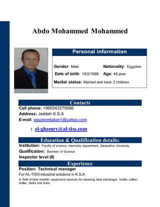 Abdo Mohammed Mohammed
Contacts
Cell phone: +966543275686
Address: Jeddah K.S.A
E-mail: egyptionitalian1@yahoo.com
: el-ghamry@al-tiss.com
Education & Qualification details:
Institution: Facility of science, chemistry department, Alexandria University.
Qualification: Bachelor of Science
Inspector level (II)
Experience
Position: Technical manager
For AL-TISS industrial solutions in K.S.A
In field of heat transfer equipment services for cleaning heat exchanger, boiler, collier,
chiller, tanks and lines.
Personal information
Gender: Male Nationality: Egyptian
Date of birth: 19/2/1968 Age: 46 year
Marital status: Married and have 3 children
 