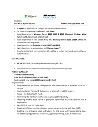 Kartheek
9492643076/ 8892093413 karthikkalleda@outlook.com
• 4.5 years of experience in complex infrastructure environment
• 3+ Years of experience in Microsoft Lync server.
• Good Experience in Windows Server 2003, 2008 & 2012, Microsoft Windows Vista,
Windows XP, Windows 7 & Windows 8
• Work experience in Lync server 2010, 2013 Exchange Server 2010, 2013& Office 365
Administration & migrations.
• Good experience in Active Directory -2003/2008/2012
• Work Experience in Virtualization on VMware, Hyper-V.
• Good analytical and communication skills, ability to sustain hard work, punctuality and
determination
CERTIFICATIONS
• MCSA- Microsoft Certified System Administrator(91-201)
• Server Virtualization with Windows Server Hyper-V and System Center (74-401)
PROJECT SUMMARY
1. Accenture(Client-Sanofi)
Role: Service Engineer (May2015-till now)
Environment: Lync Server 2013(on promise& hybrid)
Responsibilities:
• Responsible for Installation, configuration and administration of windows 2008/2012
servers.
• Implementation, Planning & Deployment of Microsoft Lync2013 Servers.
• Prepare the Dailey health check.
• Performing the monthly bases Cumulative updates patching activity.
• Preparing monthly basis report of peer-peer, conference AV,poor% location wise &
Region wise.
• Lync 2010 to Lync 2013 migration.
• Creating the Dailey monthly utilization reports using monitoring tools data.(QOE)
• Enabling Lync enterprise voice and futures for end users and troubleshooting issues
related to signing problems, conference, application sharing, audio & video issues.
 