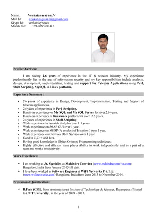 Name: Venkatanarayana.V
Mail Id: venkat.nagalaxmi@gmail.com
Skype Id: venkatskypeacc
Mobile No: +91-8095981467.
Profile Overview:
I am having 2.6 years of experience in the IT & telecom industry. My experience
predominantly lies in the area of information security and my key responsibilities include analysis,
design, development, implementation, testing and support for Telecom Applications using Perl,
Shell Scripting, MySQL in Linux platform.
Experience Summary:
 2.6 years of experience in Design, Development, Implementation, Testing and Support of
telecom applications.
 2.6 years of experience in Perl Scripting.
 Hands on experience on My SQL and My SQL Server for over 2.6 years.
 Hands on experience in linux/unix platform for over 2.6 years.
 2.6 years of experience in Shell Scripting.
 Work experience in Asterisk dial plan over 1.5 years.
 Work experience on SOAP GUI over 1 year.
 Work experience on MSDP (A product of Ericssion ) over 1 year.
 Work experience on Comviva Dbill Services over 1 year.
 Good in C,C++ and Java.
 Having good knowledge in Object Oriented Programming techniques.
 Highly effective and efficient team player Ability to work independently and as a part of a
team and works productively.
Work Experience:
 I am working as Jr. Specialist at Mahindra Comviva (www.mahindracomviva.com)
Bangalore, India from January 2015 till date.
 I have been worked as Software Engineer at WiFi Networks Pvt. Ltd.
(www.wifinetworks.com) Bangalore, India from June 2013 to November 2014.
Professional Qualification:
 B.Tech (CSE), from Annamacharya Institute of Technology & Sciences, Rajampeta affiliated
to J.N.T.University , in the year of 2009 – 2013.
1
 