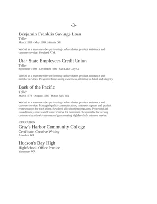 -3-
Benjamin Franklin Savings Loan
Teller
March 1981 - May 1984 | Astoria OR
Worked as a team member performing cashier duties, product assistance and
customer service. Serviced ATM.
Utah State Employees Credit Union
Teller
September 1980 - December 1980 | Salt Lake City UT
Worked as a team member performing cashier duties, product assistance and
member services. Prevented losses using awareness, attention to detail and integrity.
Bank of the Pacific
Teller
March 1978 - August 1980 | Ocean Park WA
Worked as a team member performing cashier duties, product assistance and
customer service. Managed quality communication, customer support and product
representation for each client. Resolved all customer complaints. Processed and
issued money orders and Cashier checks for customers. Responsible for serving
customers in a timely manner and guaranteeing high level of customer service.
EDUCATION
Gray's Harbor Community College
Certificate, Creative Writing
Aberdeen WA
Hudson's Bay High
High School, Office Practice
Vancouver WA
 
