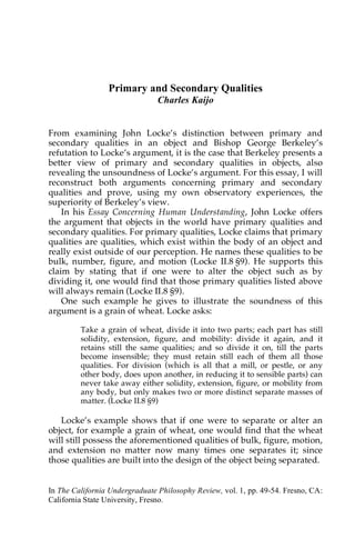 In The California Undergraduate Philosophy Review, vol. 1, pp. 49-54. Fresno, CA:
California State University, Fresno.
Primary and Secondary Qualities
Charles Kaijo
From examining John Locke’s distinction between primary and
secondary qualities in an object and Bishop George Berkeley’s
refutation to Locke’s argument, it is the case that Berkeley presents a
better view of primary and secondary qualities in objects, also
revealing the unsoundness of Locke’s argument. For this essay, I will
reconstruct both arguments concerning primary and secondary
qualities and prove, using my own observatory experiences, the
superiority of Berkeley’s view.
In his Essay Concerning Human Understanding, John Locke offers
the argument that objects in the world have primary qualities and
secondary qualities. For primary qualities, Locke claims that primary
qualities are qualities, which exist within the body of an object and
really exist outside of our perception. He names these qualities to be
bulk, number, figure, and motion (Locke II.8 §9). He supports this
claim by stating that if one were to alter the object such as by
dividing it, one would find that those primary qualities listed above
will always remain (Locke II.8 §9).
One such example he gives to illustrate the soundness of this
argument is a grain of wheat. Locke asks:
Take a grain of wheat, divide it into two parts; each part has still
solidity, extension, figure, and mobility: divide it again, and it
retains still the same qualities; and so divide it on, till the parts
become insensible; they must retain still each of them all those
qualities. For division (which is all that a mill, or pestle, or any
other body, does upon another, in reducing it to sensible parts) can
never take away either solidity, extension, figure, or mobility from
any body, but only makes two or more distinct separate masses of
matter. (Locke II.8 §9)
Locke’s example shows that if one were to separate or alter an
object, for example a grain of wheat, one would find that the wheat
will still possess the aforementioned qualities of bulk, figure, motion,
and extension no matter now many times one separates it; since
those qualities are built into the design of the object being separated.
 