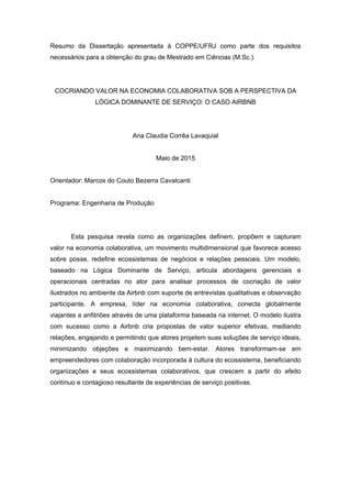 Resumo da Dissertação apresentada à COPPE/UFRJ como parte dos requisitos
necessários para a obtenção do grau de Mestrado em Ciências (M.Sc.).
COCRIANDO VALOR NA ECONOMIA COLABORATIVA SOB A PERSPECTIVA DA
LÓGICA DOMINANTE DE SERVIÇO: O CASO AIRBNB
Ana Claudia Corrêa Lavaquial
Maio de 2015
Orientador: Marcos do Couto Bezerra Cavalcanti
Programa: Engenharia de Produção
Esta pesquisa revela como as organizações definem, propõem e capturam
valor na economia colaborativa, um movimento multidimensional que favorece acesso
sobre posse, redefine ecossistemas de negócios e relações pessoais. Um modelo,
baseado na Lógica Dominante de Serviço, articula abordagens gerenciais e
operacionais centradas no ator para analisar processos de cocriação de valor
ilustrados no ambiente da Airbnb com suporte de entrevistas qualitativas e observação
participante. A empresa, líder na economia colaborativa, conecta globalmente
viajantes a anfitriões através de uma plataforma baseada na internet. O modelo ilustra
com sucesso como a Airbnb cria propostas de valor superior efetivas, mediando
relações, engajando e permitindo que atores projetem suas soluções de serviço ideais,
minimizando objeções e maximizando bem-estar. Atores transformam-se em
empreendedores com colaboração incorporada à cultura do ecossistema, beneficiando
organizações e seus ecossistemas colaborativos, que crescem a partir do efeito
contínuo e contagioso resultante de experiências de serviço positivas.
 