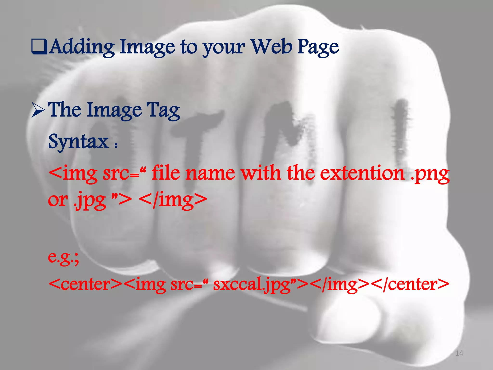 Adding Image to your Web Page The Image Tag Syntax : <img src=“ file name with the extention .png or .jpg ”> </img> e.g.; <center><img src=“ sxccal.jpg”></img></center> 14 
