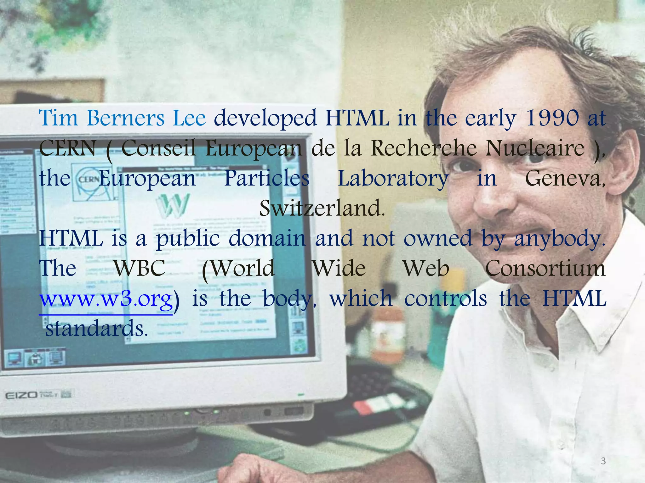 Tim Berners Lee developed HTML in the early 1990 at CERN ( Conseil European de la Recherche Nucleaire ), the European Particles Laboratory in Geneva, Switzerland. HTML is a public domain and not owned by anybody. The WBC (World Wide Web Consortium www.w3.org) is the body, which controls the HTML standards. 3 
