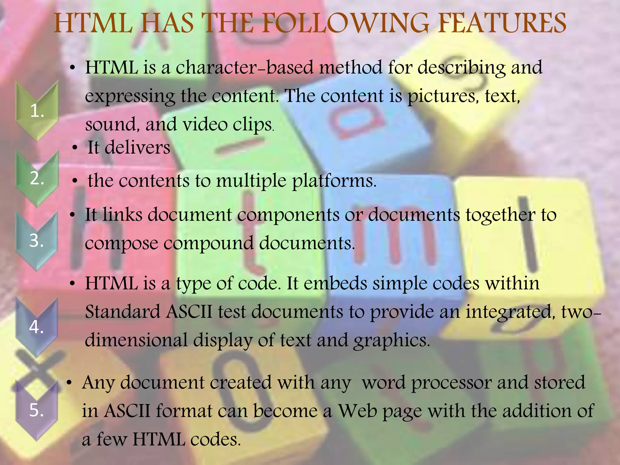 HTML HAS THE FOLLOWING FEATURES 1. • HTML is a character-based method for describing and expressing the content. The content is pictures, text, sound, and video clips. 2. • It delivers • the contents to multiple platforms. 3. • It links document components or documents together to compose compound documents. 4. • HTML is a type of code. It embeds simple codes within Standard ASCII test documents to provide an integrated, two- dimensional display of text and graphics. 5. • Any document created with any word processor and stored in ASCII format can become a Web page with the addition of a few HTML codes. 5 