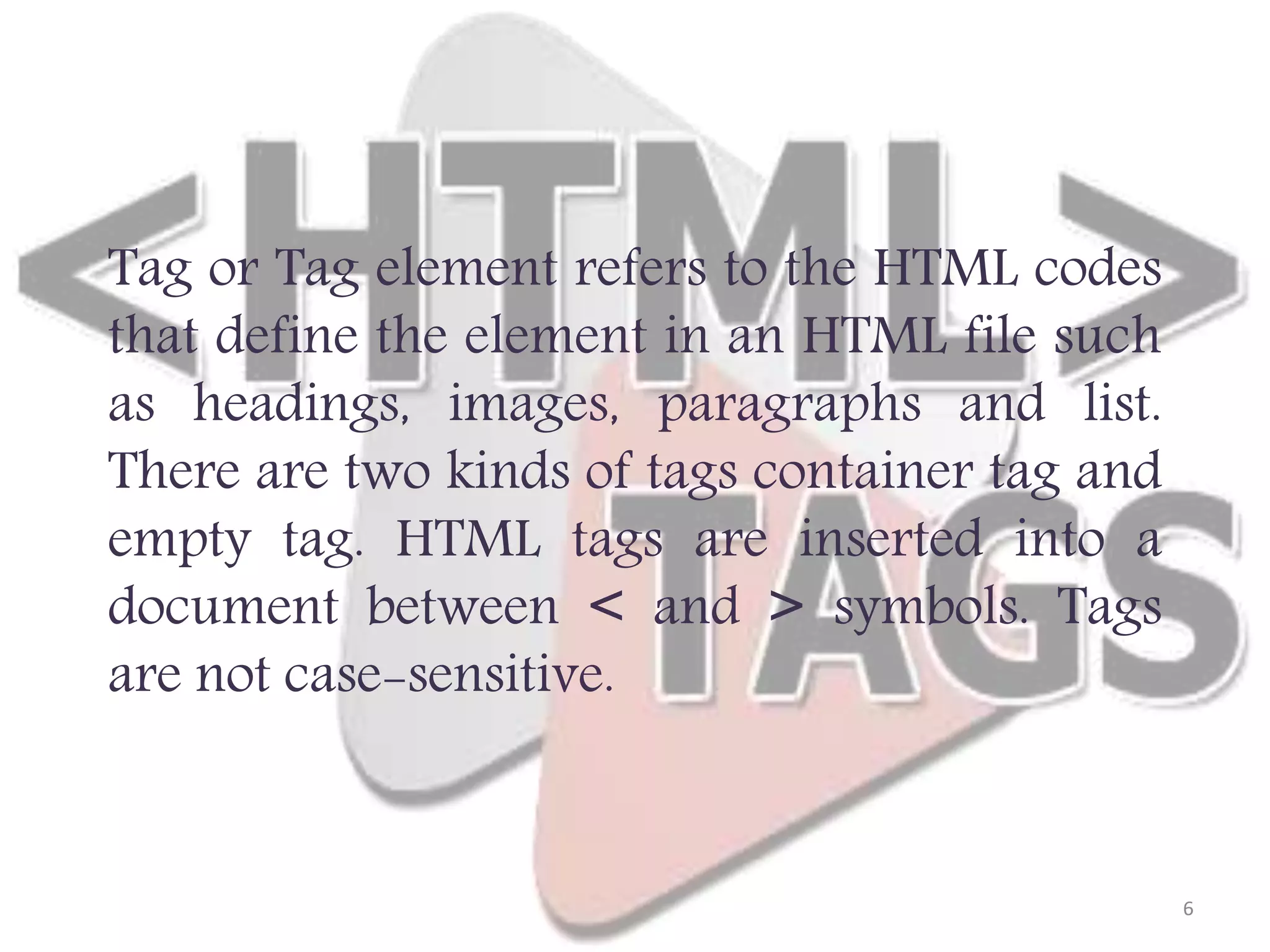 Tag or Tag element refers to the HTML codes that define the element in an HTML file such as headings, images, paragraphs and list. There are two kinds of tags container tag and empty tag. HTML tags are inserted into a document between < and > symbols. Tags are not case-sensitive. 6 