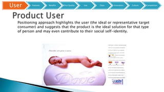 Positioning approach highlights the user (the ideal or representative target
consumer) and suggests that the product is the ideal solution for that type
of person and may even contribute to their social self-identity.
User Features Benefits Price Quality Use Class Innovators Culture Competition
 