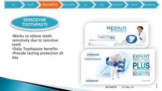 22-Mar-16IIM RAIPUR
3
9
SENSODYNE
TOOTHPASTE
•Works to relieve tooth
sensitivity due to sensitive
teeth
•Daily Toothpaste benefits
•Provide lasting protection all
day
User Features Benefits Price Quality Use Class Innovators Culture Competition
 