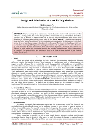 International
OPEN ACCESS Journal
Of Modern Engineering Research (IJMER)
| IJMER | ISSN: 2249–6645 www.ijmer.com | Vol. 7 | Iss. 6 | June. 2017 | 36 |
Design and Fabrication of wear Testing Machine
Koteswaran.P.J
Student, Department Of Mechanical Engineering R.M.K College Of Engineering & Technology,
Thiruvallur , India
I. INTRODUCTION
1.1 Wear:
There are several precise definitions for wear. However, for engineering purposes the following
definitions contains the essential elements. Wear is damage to a surface as a result of relative motion with
respect to another substance. One key point is that wear is damage and it is not limited to loss of material from
the surface. However, loss of material is definitely one way in which a part can experience wear. Another way
included in this definition is by movement of material without loss of mass. An example of this would be the
change of geometry or dimension of a part as a result of plastic deformation (e.g., from repeated hammering).
There is also a third mode implied, which is damage to a surface that does not result in mass loss or dimensional
changes. An example of this third mode might be development of network of cracks in a surface. This might be
of significance in applications where maintaining optical transparency is a prime engineering concern. Lens and
aircraft windows are examples where this is an appropriate definition of wear. In the older definitions of wear
there used to be a greater stress on the “loss of material” , however now-a-days the newer and more general
definitions of wear is very natural to the design or device engineer , who thinks of wear in terms of a change to a
part that effects its performance. The focus is on the change which may be translated to damage. The
implication of this generalization will be further explored in the discussion of wear measures.
1.2 Essential Study of Wear:
Wear causes an enormous annual expenditure by industry and consumers. For some industries such as
agriculture, as many as 40% of the components replaced on equipments have failed by wear. Estimates of direct
cost of wear to industrial nations vary from 1 to 4 % of GNP and it is estimated that 10% of all energy generated
by man is dissipated in various friction processes. Thus the magnitude of losses caused to mankind (which can
be expressed in percentage points of GDP) makes it absolutely necessary to study ways to minimize it. Thus
minimizing wear, affects the economics of production in a major way.
1.3 Wear Measures:
Previously wear was defined as damaged to a surface. The most common form of that damage is loss
or displacement of material and volume can be used as a measure of wear volume of material removed or
volume of material displaced. For scientific purposes this is frequently the measure used to quantify wear.
In many studies, particularly material investigations, mass loss is frequently the measure used instead of
volume. This is done because of the relative ease of performing a weight loss measurement. However there are
some problems in using mass as primary measure of wear.
Direct comparison of materials can only be done if their densities are same. For bulk material this is
not a major obstacle, since the density is either known or easily determined. In the case of coatings however,
this can be a major problem. The other problems are more intrinsic ones. A mass measurement does not
ABSTRACT: Wear is damage to a surface as a result of relative motion with respect to another
substance. One key point is that wear is damage and it is not limited to loss of material from the surface.
However, loss of material is definitely one way in which a part can experience wear. In the older
definitions of wear there used to be a greater stress on the “loss of material” , however now-a-days the
newer and more general definitions of wear is very natural to the design or device engineer , who thinks
of wear in terms of a change to a part that effects its performance. The focus is on the change which may
be translated to damage. The implication of this generalization will be further explored in the discussion
of wear measures. A mass measurement does not measure displaced materials. In addition it is
sensitive to wear debris and transferred material that becomes attached to the surface and can not
be removed. This material does not necessarily have to be from the same surface; it can from the
counter face as well.
 