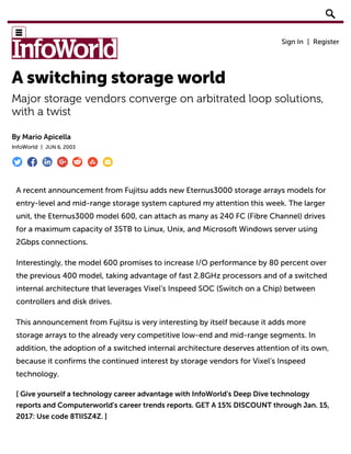 A switching storage world
Major storage vendors converge on arbitrated loop solutions,
with a twist
By Mario Apicella
InfoWorld | JUN 6, 2003
A recent announcement from Fujitsu adds new Eternus3000 storage arrays models for
entry-level and mid-range storage system captured my attention this week. The larger
unit, the Eternus3000 model 600, can attach as many as 240 FC (Fibre Channel) drives
for a maximum capacity of 35TB to Linux, Unix, and Microsoft Windows server using
2Gbps connections.
Interestingly, the model 600 promises to increase I/O performance by 80 percent over
the previous 400 model, taking advantage of fast 2.8GHz processors and of a switched
internal architecture that leverages Vixel’s Inspeed SOC (Switch on a Chip) between
controllers and disk drives.
This announcement from Fujitsu is very interesting by itself because it adds more
storage arrays to the already very competitive low-end and mid-range segments. In
addition, the adoption of a switched internal architecture deserves attention of its own,
because it confirms the continued interest by storage vendors for Vixel’s Inspeed
technology.
[ Give yourself a technology career advantage with InfoWorld's Deep Dive technology
reports and Computerworld's career trends reports. GET A 15% DISCOUNT through Jan. 15,
2017: Use code 8TIISZ4Z. ]
 
Sign In | Register
🔎
 