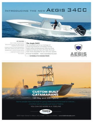 Some people have one boat for going offshore and one boat for inshore...
3000 Nash Street N, Wilson, NC 27896 | 252-230-8566 | www.tidelineboats.com
...And then some people just have a Tideline.
YOU CAN DO MORE IN A TIDELINE
CUSTOM BUILT
CATAMARANS
190 Bay and 235 Hybrid
KEY FEATURES
Twin or triple outboard power
Advanced hull design with delta pad and
integrated transom bracket
Sunpad on front of console engineered to
retain great visibility even when occupied
Available with or without forward seating
Large berth inside of console
Two livewells
The Aegis 34CC
has remained true to our heritage of
producing hardcore unsinkable ﬁshing
boats while simultaneously offering some
additional features that will make the boat
even more enjoyable for you and your guests.
910.210.0250 www.aegisboats.com
16 MODELS TO CHOOSE FROM!
 