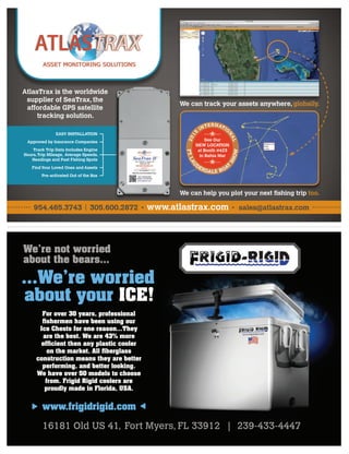 We’re not worried
about the bears...
...We’re worried
about your ICE!
For over 30 years, professional
ﬁshermen have been using our
Ice Chests for one reason...They
are the best. We are 43% more
efﬁcient then any plastic cooler
on the market. All ﬁberglass
construction means they are better
performing, and better looking.
We have over 50 models to choose
from. Frigid Rigid coolers are
proudly made in Florida, USA.
www.frigidrigid.com

16181 Old US 41, Fort Myers, FL 33912 | 239-433-444716181 Old US 41, Fort Myers, FL 33912 | 239-433-4447
www.atlastrax.com sales@atlastrax.com954.465.3743 305.600.2872
We can help you plot your next ﬁshing trip too.
We can track your assets anywhere, globally.
EASY INSTALLATION
Approved by Insurance Companies
Track Trip Data Includes Engine
Hours, Trip Mileage, Average Speeds,
Headings and Past Fishing Spots
Find Your Loved Ones and Assets
Pre-activated Out of the Box
AtlasTrax is the worldwide
supplier of SeaTrax, the
affordable GPS satellite
tracking solution.
See Our
NEW LOCATION
at Booth #423
in Bahia Mar


FT.LAU
D
ERDALE BOAT
SHOW
201
5
INTERNATIO
N
AL
 