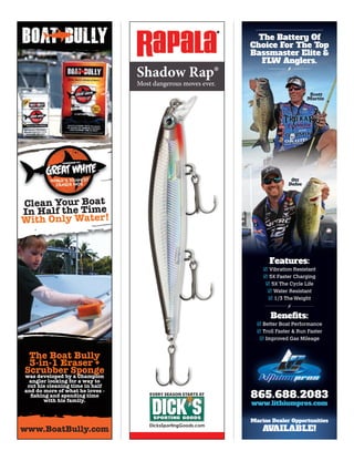 DicksSportingGoods.com
Shadow Rap®
Most dangerous moves ever.
The Boat Bully
3-in-1 Eraser +
Scrubber Sponge
was developed by a Champion
angler looking for a way to
cut his cleaning time in half
and do more of what he loves -
ﬁshing and spending time
with his family.
www.BoatBully.com
Clean Your Boat
In Half the Time
With Only Water!
Features:
 Vibration Resistant
 5X Faster Charging
 5X The Cycle Life
 Water Resistant
 1/3 TheWeight
Benefits:
 Better Boat Performance
 Troll Faster & Run Faster
 Improved Gas Mileage Improved Gas Mileage
865.688.2083
www.lithiumpros.com
Scott
Martin
Ott
DefoeDefoe
Marine Dealer Opportunities
AVAILABLE!
The Battery Of
Choice For The Top
Bassmaster Elite &
FLW Anglers.FLW Anglers.
 