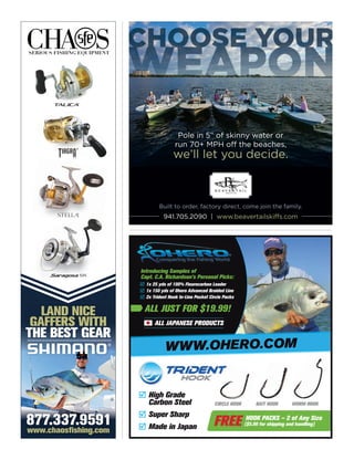 CHOOSE YOUR
WEAPON
CHOOSE YOUR
WEAPON
CHOOSE YOUR
941.705.2090 | www.beavertailskiffs.com
Pole in 5” of skinny water or
run 70+ MPH off the beaches,
we’ll let you decide.
Built to order, factory direct, come join the family.
ALL JAPANESE PRODUCTS
1x 25 yds of 100% Flourocarbon Leader
1x 150 yds of Ohero Advanced Braided Line
2x Trident Hook In-Line Pocket Circle Packs



Introducing Samples of
Capt. C.A. Richardson’s Personal Picks:
ALL JUST FOR $19.99!
ALL JAPANESE PRODUCTS
WWW.OHERO.COM
New Innovative Design
The best cast nets ever made.
www.chaosfishing.com
877.337.9591
LAND NICE
GAFFERS WITH
THE BEST GEAR
®
ALL JAPANESE PRODUCTS
CIRCLE HOOKCIRCLE HOOK BAIT HOOKBAIT HOOK WORM HOOKWORM HOOK
High Grade
Carbon Steel
Super Sharp
Made in Japan



HOOK PACKS – 2 of Any Size
($5.00 for shipping and handling)
WWW.OHERO.COM
1x 25 yds of 100% Flourocarbon Leader
1x 150 yds of Ohero Advanced Braided Line
2x Trident Hook In-Line Pocket Circle Packs



Introducing Samples of
Capt. C.A. Richardson’s Personal Picks:
ALL JUST FOR $19.99!
FREE
 