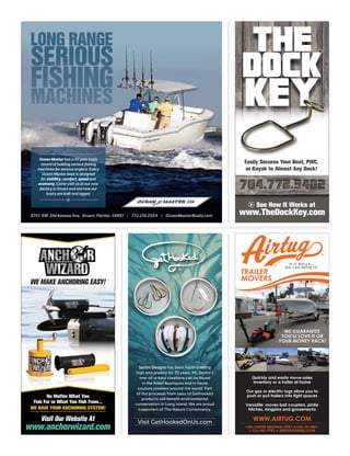 Sartini Designs has been hand-crafting
high end jewelry for 35 years. Mr. Sartini’s
one-of-a-kind creations can be found
in the ﬁnest boutiques and in haute
couture jewelers around the world. Part
of the proceeds from sales of Gethooked
products will beneﬁt environmental
conservation in Long Island. We are proud
supporters of The Nature Conservancy.
Visit GetHookedOnUs.com
TM
THE
DOCK
KEYKEY
Easily Secures Your Boat, PWC,Easily Secures Your Boat, PWC,Easily Secures Your Boat, PWC,
or Kayak to Almost Any Dock!or Kayak to Almost Any Dock!
See How It Works at
www.TheDockKey.com

or Kayak to Almost Any Dock!
WE MAKE ANCHORING EASY!
www.anchorwizard.com
No Matter What You
Fish For or What You Fish From...
WE HAVE YOUR ANCHORING SYSTEM!
Visit Our Website At
LONG RANGELONG RANGE
SERIOUSSERIOUS
FISHING
MACHINES
336
Ocean Master has a 40 year track
record of building serious ﬁshing
machines for serious anglers. Every
Ocean Master boat is designed
for stability, comfort, speed and
economy. Come visit us at our new
factory in Stuart and see how our
boats are built and rigged.

8751 SW Old Kansas Ave. Stuart, Florida 34997 | 772.210.2554 | OceanMasterBoats.com
TRAILER
MOVERS
TRAILER
MOVERS
WE GUARANTEE
YOU’LL LOVE IT OR
YOUR MONEY BACK!
WE GUARANTEE
YOU’LL LOVE IT OR
YOUR MONEY BACK!
Quickly and easily move sales
inventory or a trailer at home
Our gas or electric tugs allow you to
push or pull trailers into tight spaces
Versatile: moves ball couplers, pintle
hitches, kingpins and goosenecks
-----------------
-----------------
1350 CHESTER INDUSTRIAL PKWY AVON, OH 44011
WWW.AIRTUG.COM
---------------------------------------------------------
AIRTUG@GMAIL.COM1-216-941-9781 •
SI
N
CE
1974
 