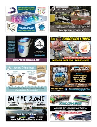 Lures • Jigs • Hooks • Line
Crimps • Beads • LightsCrimps • Beads • Lights
CatchAllTackle.com
CUSTOM LURES AND
INNOVATIVE TACKLE
CAROLINA LURESCAROLINA LURESCAROLINA LURESCAROLINA LURESCAROLINA LURESCAROLINA LURES
SAND FLEA
POMPANO JIGS
YUMMEE
FLYING FISH
Made
in the
USA
WE ALSO CARRY LURE-MAKING SUPPLIES!
CAROLINALURES.COM 706-851-9010CAROLINALURES.COM 706-851-9010CAROLINALURES.COM 706-851-9010CAROLINALURES.COM 706-851-9010CAROLINALURES.COM 706-851-9010CAROLINALURES.COM 706-851-9010
SinceSinceSinceSinceSinceSince
199219921992199219921992
TAILCHASERLURES.COM
Jet-Heads - Cedar Plugs - Feathers - Daisy Chains
Predator/Prey Rigs - Spreader Rigs - Birds - Marlin Rigs
Shark Rigs & Lures - Rods & Reels - Terminal Tackle
TAILCHASERLURES.COM
Predator/Prey Rigs -Predator/Prey Rigs -Predator/Prey Rigs
Shark Rigs & Lures
TAILCHASERLURES.COM
Year-round Direct Ocean Access - Only 1 Mile from the Gulf
Call Hugh at 954-465-6015
Year-round Direct Ocean Access - Only 1 Mile from the Gulf
3 Bedrooms | 2 Bathrooms | $116,000
TEINHATCHEEENJOY THE SPLENDOR OF OUR FISHING TOWNS
Leadididnnggngnngn
ththt
e WaWaW yaya OﬀOﬀO sﬀsﬀ horerer SiSiS
nce1980Leadididngngn
ththt
eWaWaWyayaOﬀOﬀOsﬀsﬀhorererSiSiS
nccee1980
714 840 4262714 840 4262714 840 4262.714 840 4262714 840 4262.714 840 4262
5042 Edinger Ave
Huntington Beach, CA. 92649Huntington Beach, CA. 92649
////////////////////////////////////////////////////////////////////////////////////////////////////////////////////////
We make over 25We make over 25We make over 25We make over 25We make over 25We make over 25We make over 25We make over 25We make over 25We make over 25We make over 25We make over 25We make over 25We make over 25We make over 25
sizes of ﬁberglasssizes of ﬁberglasssizes of ﬁberglasssizes of ﬁberglasssizes of ﬁberglasssizes of ﬁberglasssizes of ﬁberglasssizes of ﬁberglasssizes of ﬁberglasssizes of ﬁberglasssizes of ﬁberglasssizes of ﬁberglasssizes of ﬁberglasssizes of ﬁberglasssizes of ﬁberglasssizes of ﬁberglasssizes of ﬁberglass
bait tanks frombait tanks frombait tanks frombait tanks frombait tanks frombait tanks frombait tanks frombait tanks frombait tanks frombait tanks frombait tanks frombait tanks frombait tanks frombait tanks from
22 to 250 gallons,22 to 250 gallons,22 to 250 gallons,22 to 250 gallons,22 to 250 gallons,22 to 250 gallons,22 to 250 gallons,22 to 250 gallons,22 to 250 gallons,22 to 250 gallons,22 to 250 gallons,22 to 250 gallons,22 to 250 gallons,22 to 250 gallons,22 to 250 gallons,22 to 250 gallons,
custom designscustom designscustom designscustom designscustom designscustom designscustom designscustom designscustom designscustom designscustom designscustom designscustom designscustom designscustom designscustom designs
are available.are available.are available.are available.are available.are available.are available.are available.are available.are available.are available.are available.are available.are available.
Accessories includeAccessories includeAccessories includeAccessories includeAccessories includeAccessories includeAccessories includeAccessories includeAccessories includeAccessories includeAccessories includeAccessories includeAccessories includeAccessories includeAccessories includeAccessories includeAccessories includeAccessories include
lids, rod racks,lids, rod racks,lids, rod racks,lids, rod racks,lids, rod racks,lids, rod racks,lids, rod racks,lids, rod racks,lids, rod racks,lids, rod racks,lids, rod racks,lids, rod racks,lids, rod racks,lids, rod racks,lids, rod racks,lids, rod racks,lids, rod racks,lids, rod racks,
windows & more!windows & more!windows & more!windows & more!windows & more!windows & more!windows & more!windows & more!windows & more!windows & more!windows & more!windows & more!windows & more!windows & more!windows & more!windows & more!
www.PaciﬁcEdgeTackle.com
Galley
Accessories
Design Your
Own 3-Fish
Rings!
Distinctive Gifts & Jewelry, Inspired by the Sea
www.oceanofferings.com
FREE
SHIPPING!
(508) 758 - 3208
Sport Fishing
Charters
Sport Fishing
Charters
Sport Fishing
Charters
Sport Fishing
Half Day • Full Day
www.InTheZoneCharters.com
Half Day • Full Day
www.InTheZoneCharters.com
Half Day • Full Day
www.InTheZoneCharters.comwww.InTheZoneCharters.comwww.InTheZoneCharters.com
Half Day • Full Day
www.InTheZoneCharters.com
Captain
Matt Vigliotti
USCG Licensed & Insured
The BEST underwater
LED ﬂounder gig light
you can buy!
Great for:
Flounder Gigging
Lobster Hunting
Attracting Fish
Bow Fishing
See our complete line of marine LED lights at
www.ultimategiglights.com
252-503-0627
pete@ultimategiglights.com
Vendors WelcomeVendors Welcome Vendors WelcomeVendors Welcome
 