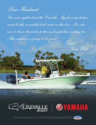 You were right about the Crevalle. My favorite featureYou were right about the Crevalle. My favorite feature
must be the reversible back rests on the bow. Itmust be the reversible back rests on the bow. It’’s alsos also’s also’’s also’s also
nice to have the porta-pottie and centerline seating too.nice to have the porta-pottie and centerline seating too.
This summer is going to be great!This summer is going to be great!
Love,Love,
YourWifeYourWife
Dear Husband,Dear Husband,
Find a Dealer NearYou -Visit WWW.CREVALLEBOATS.COM
 