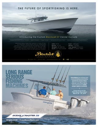 561.840.0448 OceanMasterBoats.com561.840.0448 OceanMasterBoats.com
336
Ocean Master has a 40 year track
record of building serious ﬁshing
machines for serious anglers.
Built from the highest quality
materials, every Ocean Master
boat is designed for stability,
comfort, speed and economy.

Come see us at the
Palm Beach Boat Show
March 26 - 29, 2015
LONG RANGE
SERIOUS
FISHING
MACHINES
Introducing the Custom Blackwell 57 Center Console
THE FUTURE OF SPORTFISHING IS HERE.
Climate Controlled Center C o ns o le | O p en Fo re de c k | Huge Cockpit | F ull Galley/Enclosed Head | Mezzanine w/Oversize Tackle St at ion
Blackw e ll Boats leads the industry in state-of-the-
art materials, build quality and an unm atched
w arrant y. Always pushing the boundaries of design
and conce pt. I nstead of asking “why? ” We ask “why
not? ” The tim e has com e to break out of the mold.
Le t us build the boat that fits you and your oceans.
LOA: 57'0"
Beam: 16'10"
Weight: 49,000 lbs.
Draft: 4'7" w/ tunnel
Fuel: 1200 gal.
Water: 125 gal.
Top Speed: 40 knots
Power: (1) Man 1800
Wanchese, NC 252.473.1803 blackwellboatworks.comWanchese, NC 252.473.1803 blackwellboatworks.comWanchese, NC 252.473.1803 blackwellboatworks.com
C E L E B R A T I N G 2 7 Y E A R S
 