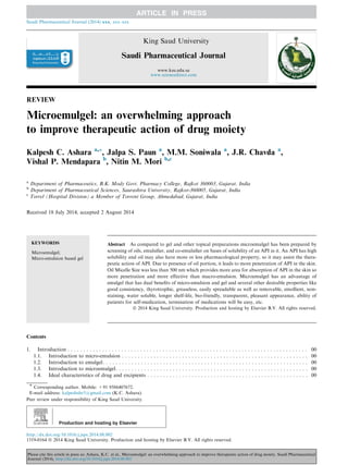 REVIEW
Microemulgel: an overwhelming approach
to improve therapeutic action of drug moiety
Kalpesh C. Ashara a,*, Jalpa S. Paun a
, M.M. Soniwala a
, J.R. Chavda a
,
Vishal P. Mendapara b
, Nitin M. Mori b,c
a
Department of Pharmaceutics, B.K. Mody Govt. Pharmacy College, Rajkot 360003, Gujarat, India
b
Department of Pharmaceutical Sciences, Saurashtra University, Rajkot-360005, Gujarat, India
c
Torrel (Hospital Division) a Member of Torrent Group, Ahmedabad, Gujarat, India
Received 18 July 2014; accepted 2 August 2014
KEYWORDS
Microemulgel;
Micro-emulsion based gel
Abstract As compared to gel and other topical preparations microemulgel has been prepared by
screening of oils, emulsiﬁer, and co-emulsiﬁer on bases of solubility of an API in it. An API has high
solubility and oil may also have more or less pharmacological property, so it may assist the thera-
peutic action of API. Due to presence of oil portion, it leads to more penetration of API in the skin.
Oil Micelle Size was less than 500 nm which provides more area for absorption of API in the skin so
more penetration and more effective than macro-emulsion. Microemulgel has an advantage of
emulgel that has dual beneﬁts of micro-emulsion and gel and several other desirable properties like
good consistency, thyrotrophic, greaseless, easily spreadable as well as removable, emollient, non-
staining, water soluble, longer shelf-life, bio-friendly, transparent, pleasant appearance, ability of
patients for self-medication, termination of medications will be easy, etc.
ª 2014 King Saud University. Production and hosting by Elsevier B.V. All rights reserved.
Contents
1. Introduction . . . . . . . . . . . . . . . . . . . . . . . . . . . . . . . . . . . . . . . . . . . . . . . . . . . . . . . . . . . . . . . . . . . . . . . . . . . . 00
1.1. Introduction to micro-emulsion . . . . . . . . . . . . . . . . . . . . . . . . . . . . . . . . . . . . . . . . . . . . . . . . . . . . . . . . . . . 00
1.2. Introduction to emulgel. . . . . . . . . . . . . . . . . . . . . . . . . . . . . . . . . . . . . . . . . . . . . . . . . . . . . . . . . . . . . . . . . 00
1.3. Introduction to microemulgel. . . . . . . . . . . . . . . . . . . . . . . . . . . . . . . . . . . . . . . . . . . . . . . . . . . . . . . . . . . . . 00
1.4. Ideal characteristics of drug and excipients . . . . . . . . . . . . . . . . . . . . . . . . . . . . . . . . . . . . . . . . . . . . . . . . . . . 00
* Corresponding author. Mobile: +91 9586407672.
E-mail address: kalpeshshr5@gmail.com (K.C. Ashara).
Peer review under responsibility of King Saud University.
Production and hosting by Elsevier
Saudi Pharmaceutical Journal (2014) xxx, xxx–xxx
King Saud University
Saudi Pharmaceutical Journal
www.ksu.edu.sa
www.sciencedirect.com
http://dx.doi.org/10.1016/j.jsps.2014.08.002
1319-0164 ª 2014 King Saud University. Production and hosting by Elsevier B.V. All rights reserved.
Please cite this article in press as: Ashara, K.C. et al., Microemulgel: an overwhelming approach to improve therapeutic action of drug moiety. Saudi Pharmaceutical
Journal (2014), http://dx.doi.org/10.1016/j.jsps.2014.08.002
 
