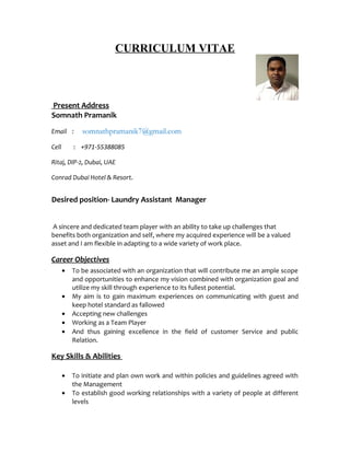CURRICULUM VITAE
Present Address
Somnath Pramanik
Email : somnathpramanik7@gmail.com
Cell : +971-55388085
Ritaj, DIP-2, Dubai, UAE
Conrad Dubai Hotel & Resort.
Desired position- Laundry Assistant Manager
A sincere and dedicated team player with an ability to take up challenges that
benefits both organization and self, where my acquired experience will be a valued
asset and I am flexible in adapting to a wide variety of work place.
Career Objectives
• To be associated with an organization that will contribute me an ample scope
and opportunities to enhance my vision combined with organization goal and
utilize my skill through experience to its fullest potential.
• My aim is to gain maximum experiences on communicating with guest and
keep hotel standard as fallowed
• Accepting new challenges
• Working as a Team Player
• And thus gaining excellence in the field of customer Service and public
Relation.
Key Skills & Abilities
• To initiate and plan own work and within policies and guidelines agreed with
the Management
• To establish good working relationships with a variety of people at different
levels
 