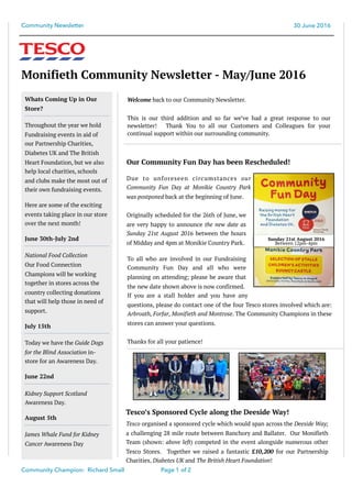 Community Newsletter 30 June 2016
Monifieth Community Newsletter - May/June 2016
Welcome back to our Community Newsletter.
This is our third addition and so far we’ve had a great response to our
newsletter! Thank You to all our Customers and Colleagues for your
continual support within our surrounding community.
Community Champion: Richard Small Page of1 2
To all who are involved in our Fundraising
Community Fun Day and all who were
planning on attending; please be aware that
the new date shown above is now confirmed.
If you are a stall holder and you have any
questions, please do contact one of the four Tesco stores involved which are:
Arbroath, Forfar, Monifieth and Montrose. The Community Champions in these
stores can answer your questions.
Thanks for all your patience!
Whats Coming Up in Our
Store?
Throughout the year we hold
Fundraising events in aid of
our Partnership Charities,
Diabetes UK and The British
Heart Foundation, but we also
help local charities, schools
and clubs make the most out of
their own fundraising events.
Here are some of the exciting
events taking place in our store
over the next month!
June 30th-July 2nd
National Food Collection
Our Food Connection
Champions will be working
together in stores across the
country collecting donations
that will help those in need of
support.
July 15th
Today we have the Guide Dogs
for the Blind Association in-
store for an Awareness Day.
June 22nd
Kidney Support Scotland
Awareness Day.
August 5th
James Whale Fund for Kidney
Cancer Awareness Day
Due to unforeseen circumstances our
Community Fun Day at Monikie Country Park
was postponed back at the beginning of June.
Originally scheduled for the 26th of June, we
are very happy to announce the new date as
Sunday 21st August 2016 between the hours
of Midday and 4pm at Monikie Country Park.
Our Community Fun Day has been Rescheduled!
Sunday 21st August 2016
Between 12pm-4pm
Tesco’s Sponsored Cycle along the Deeside Way!
Tesco organised a sponsored cycle which would span across the Deeside Way;
a challenging 28 mile route between Banchory and Ballater. Our Monifieth
Team (shown: above left) competed in the event alongside numerous other
Tesco Stores. Together we raised a fantastic £10,200 for our Partnership
Charities, Diabetes UK and The British Heart Foundation!
 