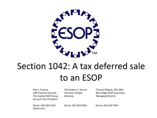 Section 1042: A tax deferred sale
to an ESOP
Nick J. Francia Christopher T. Horner Thomas Roback, CEP, QKA
UBS Financial Services Dickinson Wright Blue Ridge ESOP Associates
The Capital ESOP Group Attorney Managing Director
Account Vice President
Direct: 202-585-5354 Direct: 202-659-6961 Direct: 434-220-7947
(Moderator)
 