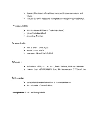  Do everything to get sales without compromising company norms and
values.
 Evaluate customer needs and build productive long lasting relationships.
Professional skills:
 Basic computer skills(Word /PowerPoint/Excel)
 Internship in Laxmi Bank
 Accounting Training
Personal details :
 Date of birth : 1989/10/22
 Marital status: single
 Languages : Nepali, English, Hindi
Refrences :
 Muhammad kazim, +97150230552,Sales Executive, Transmed overseas
 Praveen singh, +971552368570, Arum Ship Management FZC,Sharjah,Uae
Achivements :
 Recognized as best merchandiser of Transmed overseas
 Best employee of just call Nepal.
Driving license: Valid UAE driving license
 