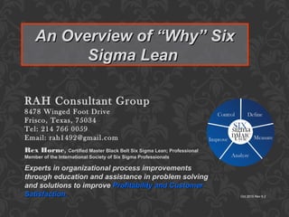 An Overview of “Why” SixAn Overview of “Why” Six
Sigma LeanSigma Lean
Oct 2015 Rev 9.2
RAH Consultant Group
8478 Winged Foot Drive
Frisco, Texas, 75034
Tel: 214 766 0059
Email: rah1492@gmail.com
Experts in organizational process improvements
through education and assistance in problem solving
and solutions to improve Profitability and CustomerProfitability and Customer
Satisfaction.Satisfaction.
Rex Horne, Certified Master Black Belt Six Sigma Lean; Professional
Member of the International Society of Six Sigma Professionals
 