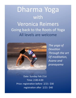 Date:	
  Sunday	
  Feb	
  21st	
  	
  
Time:	
  2:00-­‐4:00	
  
Price:	
  registra;on	
  before	
  	
  2/21-­‐	
  $30	
  
	
  	
  	
  	
  	
  	
  	
  	
  	
  	
  	
  registra;on	
  aAer	
  	
  2/21-­‐	
  $40	
  
Dharma	
  Yoga	
  	
  
with	
  
Veronica	
  Reimers	
  
Going	
  back	
  to	
  the	
  Roots	
  of	
  Yoga	
  
All	
  levels	
  are	
  welcome	
  
The	
  yoga	
  of	
  
Devo,on	
  
Through	
  the	
  art	
  
Of	
  medita,on,	
  	
  
Asana	
  and	
  	
  
pranayama	
  	
  
 