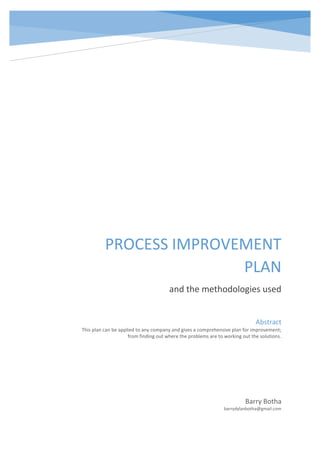 PROCESS IMPROVEMENT
PLAN
and the methodologies used
Barry Botha
barrydylanbotha@gmail.com
Abstract
This plan can be applied to any company and gives a comprehensive plan for improvement;
from finding out where the problems are to working out the solutions.
 