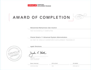 A W A R D O F C O M P L E T I O N
AS PART OF ORACLE’S WORKFORCE DEVELOPMENT PROGRAM AT
HAS SUCCESSFULLY COMPLETED
Mohammed Mohammed Zaki Ibrahim
Oracle Solaris 11 Advanced System Administration
egabi Solutions
Manar Abdullah 2014-04-06 50190092
 