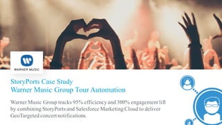 StoryPorts Case Study
Warner Music Group Tour Automation
​Warner Music Group tracks 95% efficiency and 300% engagement lift
by combining StoryPorts and Salesforce Marketing Cloud to deliver
GeoTargeted concertnotifications.
 