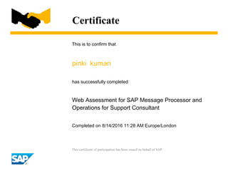 Certificate
This is to confirm that
pinki kumari
has successfully completed
Web Assessment for SAP Message Processor and
Operations for Support Consultant
Completed on 8/14/2016 11:28 AM Europe/London
This certificate of participation has been issued on behalf of SAP.
 