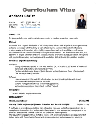 Curriculum Vitae
Andreas Christ
Mobile: +971 (0)52 9111728
Landline: +971 (0)4 3699798
E-Mail: Andi.Christ@gmail.com
_________________________________________________________________________________
OBJECTIVE
To obtain a challenging position with the opportunity to excel on an exciting career path.
SKILLS
With more than 10 years experience in the Enterprise IT arena I have acquired a broad spectrum of
skills and knowledge with the ability to work effectively in a team or independently. My strong
problem solving abilities paired with a highly organized approach and sensibility for policies and
structures enable me to maintain clarity in changing environments. I am assertive as team lead, co-
operative in project fulfillment and drive successful results by creating a productive team atmosphere
with excellent integration, communication and negotiation skills and great de-escalation practice.
Technical Expertise summary
Hardware
Strong Storage background in SAN, NAS and DAS (FC, FCoE and iSCSI) as well as Fiber SAN
peripherals and clustered environments (HP/HA).
Familiar with Enterprise Servers (Blade, Rack as well as Cluster and Cloud infrastructure).
Disk and Tape backup solutions
Software
Heavy emphasis on Microsoft OS infrastructure but also Linux knowledge with broad
virtualization knowledge in multiple platforms.
Systems Management software and layered applications.
Various backup solutions (CommVault certified Trainer).
Languages
German natively English near native
EMPLOYMENT
Halian International Dubai, UAE
Initially Onsite Engineer progressed to Trainer and Service manager 08/13 to today
A multitude of covered responsibilities, from integrating hardware and software projects on site to
managing professional services and projects. My activities include presales and management of our
Break-Fix and Software Support Teams for our clients and internal projects.
The focus of my engagement has shifted as needed with one major area being the acquirement of
trainer status with CommVault software while implementing their data management solutions.
 