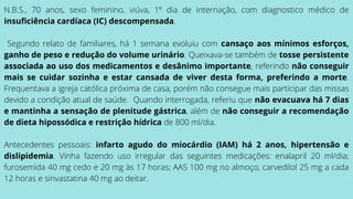 N.B.S., 70 anos, sexo feminino, viúva, 1º dia de internação, com diagnostico médico de
insuficiência cardíaca (IC) descompensada.
Segundo relato de familiares, há 1 semana evoluiu com cansaço aos mínimos esforços,
ganho de peso e redução do volume urinário. Queixava-se também de tosse persistente
associada ao uso dos medicamentos e desânimo importante, referindo não conseguir
mais se cuidar sozinha e estar cansada de viver desta forma, preferindo a morte.
Frequentava a igreja católica próxima de casa, porém não consegue mais participar das missas
devido a condição atual de saúde. Quando interrogada, referiu que não evacuava há 7 dias
e mantinha a sensação de plenitude gástrica, além de não conseguir a recomendação
de dieta hipossódica e restrição hídrica de 800 ml/dia.
Antecedentes pessoais: infarto agudo do miocárdio (IAM) há 2 anos, hipertensão e
dislipidemia. Vinha fazendo uso irregular das seguintes medicações: enalapril 20 ml/dia;
furosemida 40 mg cedo e 20 mg às 17 horas; AAS 100 mg no almoço, carvedilol 25 mg a cada
12 horas e sinvastatina 40 mg ao deitar.
 