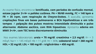 Ao exame físico, encontra-se lentificada, com períodos de confusão mental,
estase jugular 2+/4+ e palidez cutânea. PA = 90/60 mmHg, FC = 140 bpm e
FR = 35 irpm, com respiração de Cheyne-Stokes. À ausculta, apresenta
crepitações finas em bases pulmonares e BCA hipofonéticas e em três
tempos. A palpação dos pulsos mostrou intensidade diminuída e pulso
alternante. Abdome ascítico, com RHA hipoativos. Apresenta edema em
MMII 3+/4+, com TEC lento discretamente diminuída.
Nos exames laboratoriais: ureia = 70 mg/dl; creatinina = 2,5 mg/dl; K+ = 3
mEq/l; Na++ = 145 mEq/l; Hb = 11 g/dl; Ht = 36%; colesterol total = 260 mg/dl;
HDL = 32 mg/dl; LDL = 180 mg/dl e triglicérides = 450 mg/dl.
 