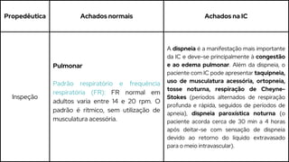 Propedêutica Achados normais Achados na IC
Inspeção
Pulmonar
Padrão respiratório e frequência
respiratória (FR): FR normal em
adultos varia entre 14 e 20 rpm. O
padrão é rítmico, sem utilização de
musculatura acessória.
A dispneia é a manifestação mais importante
da IC e deve-se principalmente à congestão
e ao edema pulmonar. Além da dispneia, o
paciente com IC pode apresentar taquipneia,
uso de musculatura acessória, ortopneia,
tosse noturna, respiração de Cheyne-
Stokes (períodos alternados de respiração
profunda e rápida, seguidos de períodos de
apneia), dispneia paroxística noturna (o
paciente acorda cerca de 30 min a 4 horas
após deitar-se com sensação de dispneia
devido ao retorno do líquido extravasado
para o meio intravascular).
 