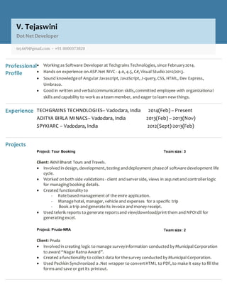 Professional
Profile
 Working as Software Developer at Techgrains Technologies, since February2014.
 Hands on experience on ASP.Net MVC - 4.0, 4.5, C#, Visual Studio 2012/2013.
 Sound knowledgeof AngularJavascript,JavaScript, J-query, CSS, HTML, Dev Express,
Umbraco.
 Good in written and verbalcommunication skills,committed employee with organizational
skills andcapability to work as a team member, and eager to learn new things.
Experience TECHGRAINS TECHNOLOGIES– Vadodara, India 2014(Feb) – Present
ADITYA BIRLA MINACS– Vadodara, India 2013(Feb) – 2013(Nov)
SPYKIARC – Vadodara, India 2012(Sept)-2013(Feb)
Projects
Project: Tour Booking Team size: 3
Client: Akhil Bharat Tours and Travels.
 Involved in design, development, testing anddeployment phaseof software development life
cycle.
 Worked on both side validations - client and serverside, views in asp.netand controllerlogic
for managingbooking details.
 Created functionality to
- Role based managementof the enire application.
- Managehotel, manager, vehicle and expenses for a specific trip
- Book a trip andgenerate its invoice and money receipt.
 Used telerik reports to generate reportsand view/download/print them and NPOI dll for
generatingexcel.
Project: Pruda-NRA Team size: 2
Client: Pruda
 Involved in creating logic to manage surveyinformation conducted by Municipal Corporation
to award “NagarRatna Award”.
 Created a functionality to collect data for the survey conducted by Municipal Corporation.
 Used Pechkin Synchronized a .Net wrapper to convertHTML to PDF, to make it easy to fill the
forms and save or get its printout.
V. Tejaswini
Dot Net Developer
tej.669@gmail.com - +91 8000373820
 