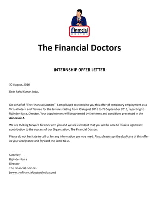 The Financial Doctors
INTERNSHIP OFFER LETTER
30 August, 2016
Dear Rahul Kumar Jindal,
On behalf of “The Financial Doctors”, I am pleased to extend to you this offer of temporary employment as a
Virtual Intern and Trainee for the tenure starting from 30 August 2016 to 29 September 2016, reporting to
Rajinder Kalra, Director. Your appointment will be governed by the terms and conditions presented in the
Annexure A.
We are looking forward to work with you and we are confident that you will be able to make a significant
contribution to the success of our Organization, The Financial Doctors.
Please do not hesitate to call us for any information you may need. Also, please sign the duplicate of this offer
as your acceptance and forward the same to us.
Sincerely,
Rajinder Kalra
Director
The Financial Doctors
(www.thefinancialdoctorsindia.com)
 