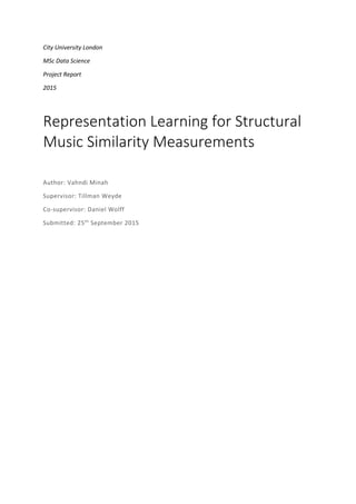 City University London
MSc Data Science
Project Report
2015
Representation Learning for Structural
Music Similarity Measurements
Author: Vahndi Minah
Supervisor: Tillman Weyde
Co-supervisor: Daniel Wolff
Submitted: 25th
September 2015
 