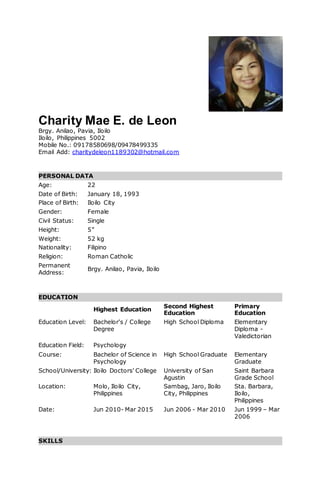 Charity Mae E. de Leon
Brgy. Anilao, Pavia, Iloilo
Iloilo, Philippines 5002
Mobile No.: 09178580698/09478499335
Email Add: charitydeleon1189302@hotmail.com
PERSONAL DATA
Age: 22
Date of Birth: January 18, 1993
Place of Birth: Iloilo City
Gender: Female
Civil Status: Single
Height: 5”
Weight: 52 kg
Nationality: Filipino
Religion: Roman Catholic
Permanent
Address:
Brgy. Anilao, Pavia, Iloilo
EDUCATION
Highest Education
Second Highest
Education
Primary
Education
Education Level: Bachelor's / College
Degree
High School Diploma Elementary
Diploma -
Valedictorian
Education Field: Psychology
Course: Bachelor of Science in
Psychology
High School Graduate Elementary
Graduate
School/University: Iloilo Doctors' College University of San
Agustin
Saint Barbara
Grade School
Location: Molo, Iloilo City,
Philippines
Sambag, Jaro, Iloilo
City, Philippines
Sta. Barbara,
Iloilo,
Philippines
Date: Jun 2010- Mar 2015 Jun 2006 - Mar 2010 Jun 1999 – Mar
2006
SKILLS
 