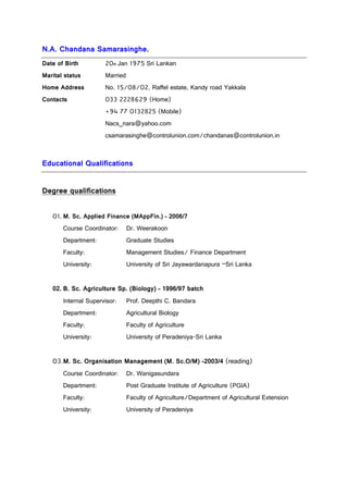 N.A. Chandana Samarasinghe.
Date of Birth 20th Jan 1975 Sri Lankan
Marital status Married
Home Address No. 15/08/02, Raffel estate, Kandy road Yakkala
Contacts 033 2228629 (Home)
+94 77 0132825 (Mobile)
Nacs_nara@yahoo.com
csamarasinghe@controlunion.com/chandanas@controlunion.in
Educational Qualifications
Degree qualifications
01. M. Sc. Applied Finance (MAppFin.) – 2006/7
Course Coordinator: Dr. Weerakoon
Department: Graduate Studies
Faculty: Management Studies/ Finance Department
University: University of Sri Jayawardanapura –Sri Lanka
02. B. Sc. Agriculture Sp. (Biology) – 1996/97 batch
Internal Supervisor: Prof. Deepthi C. Bandara
Department: Agricultural Biology
Faculty: Faculty of Agriculture
University: University of Peradeniya-Sri Lanka
03.M. Sc. Organisation Management (M. Sc.O/M) -2003/4 (reading)
Course Coordinator: Dr. Wanigasundara
Department: Post Graduate Institute of Agriculture (PGIA)
Faculty: Faculty of Agriculture/Department of Agricultural Extension
University: University of Peradeniya
 