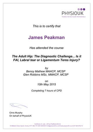 This is to certify that
James Peakman
Has attended the course
The Adult Hip: The Diagnostic Challenge... Is it
FAI, Labral tear or Ligamentum Teres Injury?
by
Benoy Mathew MAACP, MCSP
Glen Robbins MSc, MMACP, MCSP
on
10th May 2015
Completing 7 hours of CPD
Chris Murphy
On behalf of PhysioUK
Certificate ref. code - U67xav7SqlWLjVuGKv2U
19 Welbeck Close, Epsom, Surrey, KT17 2BJ T/F 0208 3940400 E info@physioUK.co.uk W www.physioUK.co.uk VAT 944 9762 72
 