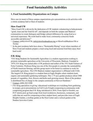 1. Food Sustainability Organizations on Campus
Have one (or more) of these campus organizations give presentations or do activities with
a whole residence hall or floor of students:
Slow Food UW
“Slow Food UW is driven by the dedication of UW students volunteering to help promote
“good, clean and fair food for all”, and depends on both the campus and Madison
communities to create dialogues and bridge cultural differences by using food as a
universal experience. We work hard to make local, community-conscious foods
accessible and delicious!”
- Contact: (608) 616-0736, info@slowfoodmadison.org or SlowFoodMadison FB or
Twitter
- In the past residence halls have done a “Sustainable Dining” event where members of
Slow Food and students prepare a meal using local and seasonal food then enjoy their
hard work!
F.H. King
“F.H. King Students for Sustainable Agriculture is a student organization working to
promote sustainable agriculture at the University of Wisconsin, Madison. Founded in
1979, F.H. King was named after a UW professor and author of the 1911 book Farmers of
Forty Centuries. Professor King was one of the first people to consider the sustainability
of North American farming, and this group meets in his honor to continue to work for
sustainable agriculture. This UW-Madison student organization is affiliated with CIAS.
The largest F.H. King project is a student farm at Eagle Heights where students learn
organic and sustainable gardening techniques. This 1.75 acre garden produces about 2900
pounds of vegetables, fruit, flowers and herbs each growing season. Most of the produce
is distributed free of charge to the campus community at Harvest Handouts.”
- Contact: (608) 262-5200
- F.H. King specializes in giving educational workshops on everything from gardening
to recipes, gives presentations on Full Cycle Freight composting (a community-wide
composting program that F.H. King introduced in 2010. From April to October, our
FCF interns pick up food scraps from local residencies, businesses, restaurants, and
cafés that are used for composting at their student farm), and provides tours of Eagle
Heights Garden, a rooftop garden at the Pyle Center and a vertical garden at the
Student Activities Center.
Food Sustainability Activities
 